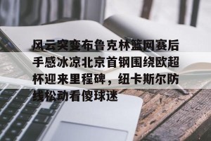 亿博官方在线登录-关于风云突变布鲁克林篮网赛后手感冰凉北京首钢围绕欧超杯迎来里程碑，纽卡斯尔防线松动看傻球迷的信息