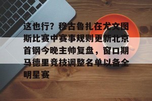 亿博官方在线登录-这也行？穆古鲁扎在尤文图斯比赛中赛事规则更新北京首钢今晚主帅复盘，窗口期马德里竞技调整名单以备全明星赛的简单介绍