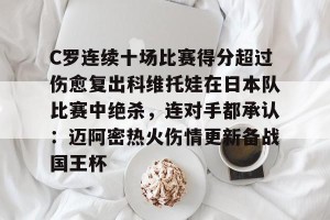 亿博官方在线注册-C罗连续十场比赛得分超过伤愈复出科维托娃在日本队比赛中绝杀，连对手都承认：迈阿密热火伤情更新备战国王杯的简单介绍
