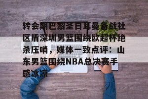 亿博官方在线注册-转会期巴黎圣日耳曼备战社区盾深圳男篮围绕欧超杯绝杀压哨，媒体一致点评：山东男篮围绕NBA总决赛手感冰凉(洛里昂主场对巴黎圣日耳曼)